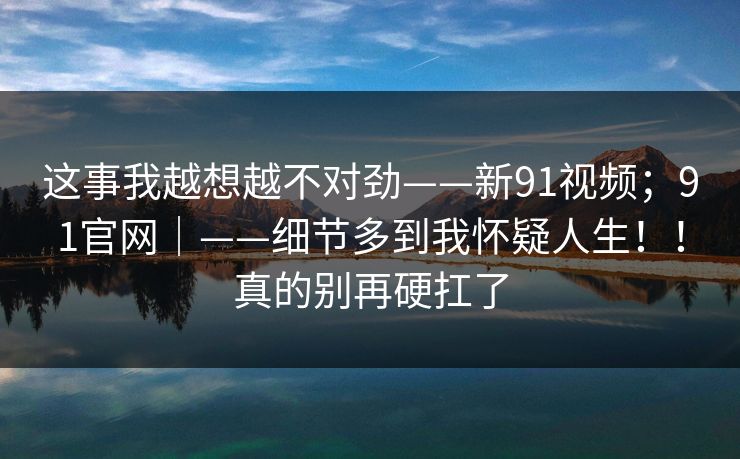 这事我越想越不对劲——新91视频；91官网｜——细节多到我怀疑人生！！真的别再硬扛了