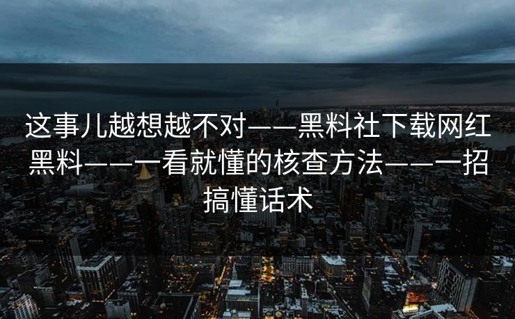 这事儿越想越不对——黑料社下载网红黑料——一看就懂的核查方法——一招搞懂话术 这事儿越想越不对——黑料社下载网红黑料——一看就懂的核查方法——一招搞懂话术
