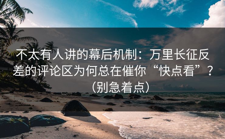 不太有人讲的幕后机制：万里长征反差的评论区为何总在催你“快点看”？（别急着点）