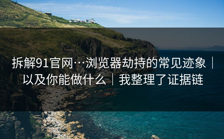 拆解91官网…浏览器劫持的常见迹象｜以及你能做什么｜我整理了证据链