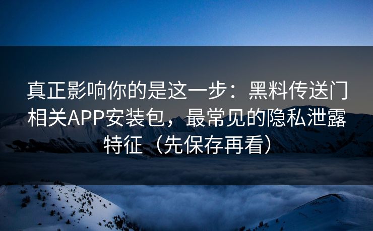 真正影响你的是这一步：黑料传送门相关APP安装包，最常见的隐私泄露特征（先保存再看）