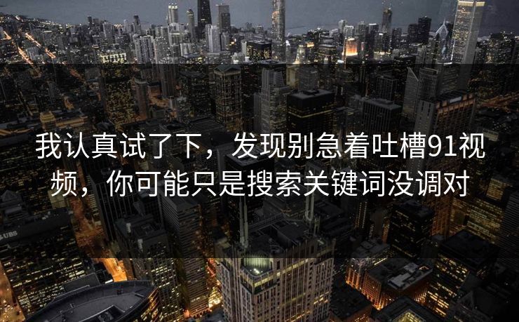 我认真试了下，发现别急着吐槽91视频，你可能只是搜索关键词没调对