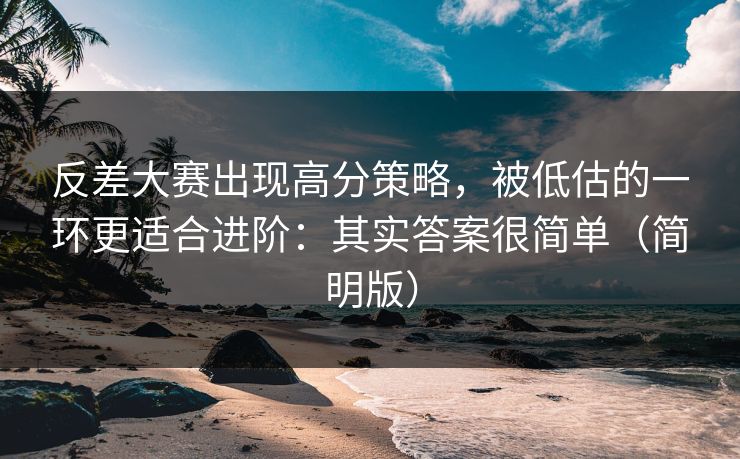 反差大赛出现高分策略，被低估的一环更适合进阶：其实答案很简单（简明版）