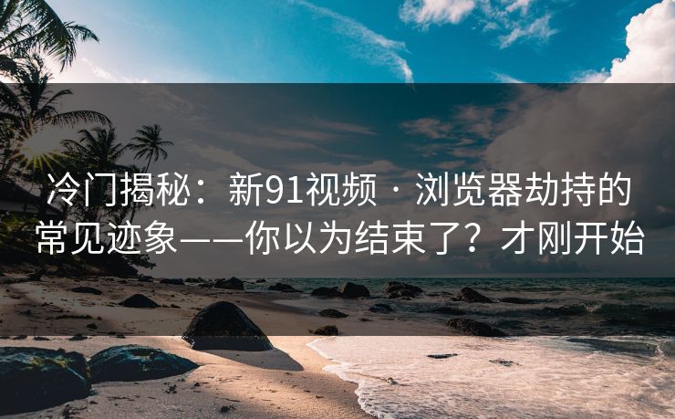 冷门揭秘:新91视频 · 浏览器劫持的常见迹象——你以为结束了?才刚开始 冷门揭秘:新91视频 · 浏览器劫持的常见迹象——你以为结束了?才刚开始
