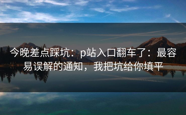 今晚差点踩坑：p站入口翻车了：最容易误解的通知，我把坑给你填平