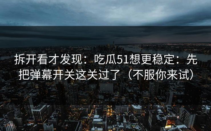 拆开看才发现：吃瓜51想更稳定：先把弹幕开关这关过了（不服你来试）